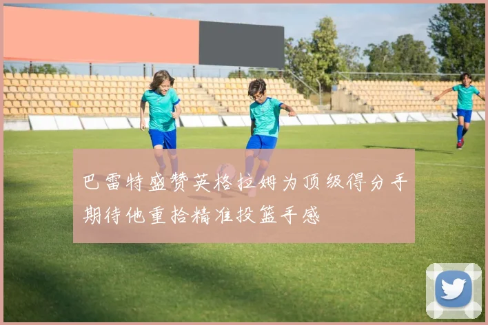 巴雷特盛赞英格拉姆为顶级得分手期待他重拾精准投篮手感