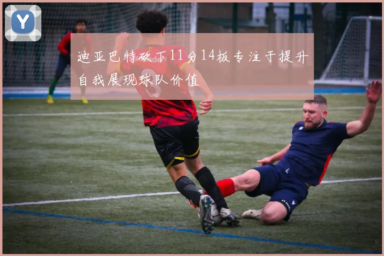 迪亚巴特砍下11分14板专注于提升自我展现球队价值