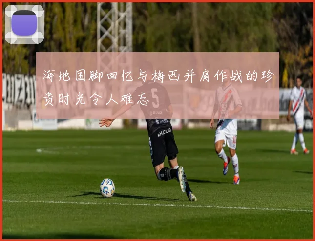 海地国脚回忆与梅西并肩作战的珍贵时光令人难忘