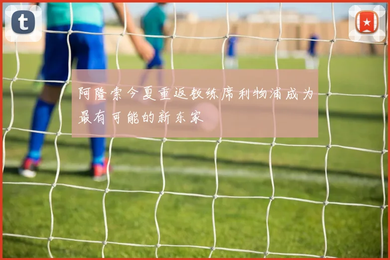 阿隆索今夏重返教练席利物浦成为最有可能的新东家