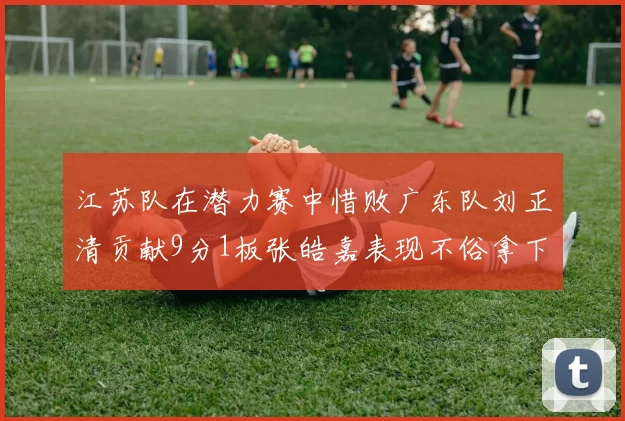 江苏队在潜力赛中惜败广东队刘正清贡献9分1板张皓嘉表现不俗拿下8分2板1助