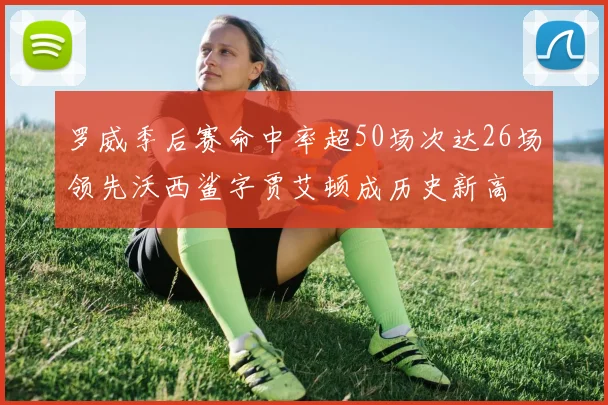 罗威季后赛命中率超50场次达26场领先沃西鲨字贾艾顿成历史新高