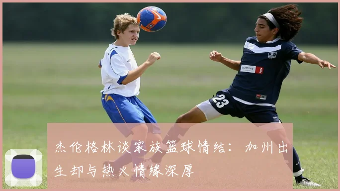 杰伦格林谈家族篮球情结：加州出生却与热火情缘深厚